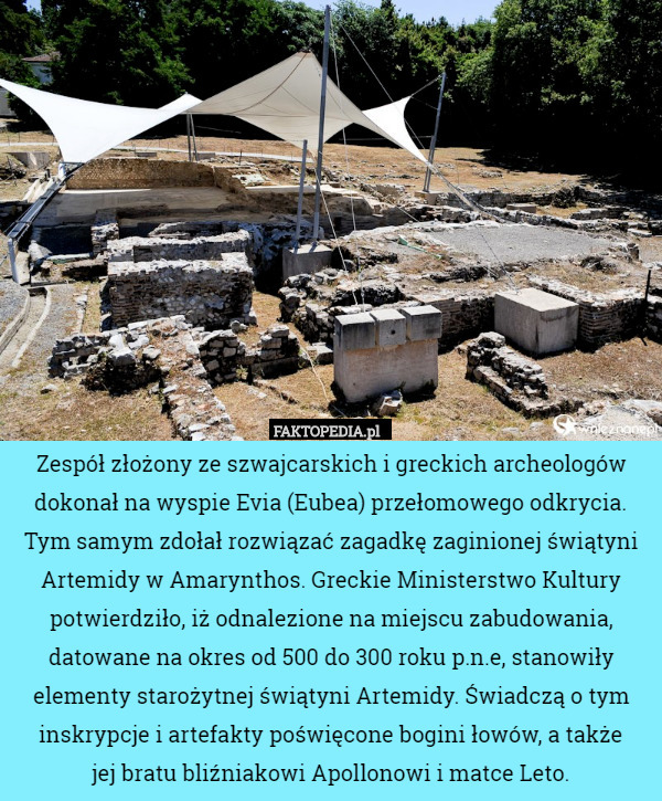 Zespół złożony ze szwajcarskich i greckich archeologów dokonał na wyspie Evia (Eubea) przełomowego odkrycia. Tym samym zdołał rozwiązać zagadkę zaginionej świątyni Artemidy w Amarynthos. Greckie Ministerstwo Kultury potwierdziło, iż odnalezione na miejscu zabudowania, datowane na okres od 500 do 300 roku p.n.e, stanowiły elementy starożytnej świątyni Artemidy. Świadczą o tym inskrypcje i artefakty poświęcone bogini łowów, a także
 jej bratu bliźniakowi Apollonowi i matce Leto. 
