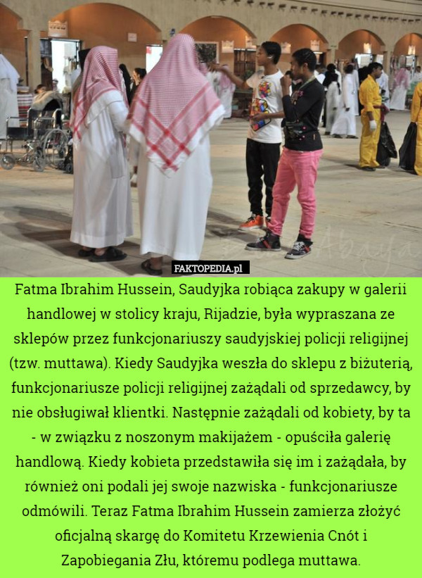 Fatma Ibrahim Hussein, Saudyjka robiąca zakupy w galerii handlowej w stolicy kraju, Rijadzie, była wypraszana ze sklepów przez funkcjonariuszy saudyjskiej policji religijnej (tzw. muttawa). Kiedy Saudyjka weszła do sklepu z biżuterią, funkcjonariusze policji religijnej zażądali od sprzedawcy, by nie obsługiwał klientki. Następnie zażądali od kobiety, by ta - w związku z noszonym makijażem - opuściła galerię handlową. Kiedy kobieta przedstawiła się im i zażądała, by również oni podali jej swoje nazwiska - funkcjonariusze odmówili. Teraz Fatma Ibrahim Hussein zamierza złożyć oficjalną skargę do Komitetu Krzewienia Cnót i Zapobiegania Złu, któremu podlega muttawa. 