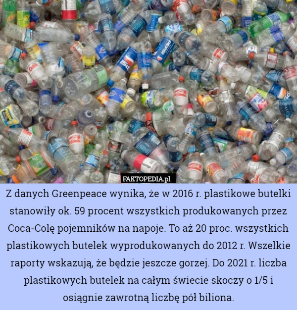 Z danych Greenpeace wynika, że w 2016 r. plastikowe butelki stanowiły ok. 59 procent wszystkich produkowanych przez Coca-Colę pojemników na napoje. To aż 20 proc. wszystkich plastikowych butelek wyprodukowanych do 2012 r. Wszelkie raporty wskazują, że będzie jeszcze gorzej. Do 2021 r. liczba plastikowych butelek na całym świecie skoczy o 1/5 i osiągnie zawrotną liczbę pół biliona. 