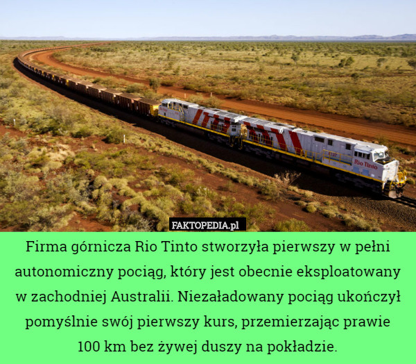 Firma górnicza Rio Tinto stworzyła pierwszy w pełni autonomiczny pociąg, który jest obecnie eksploatowany w zachodniej Australii. Niezaładowany pociąg ukończył pomyślnie swój pierwszy kurs, przemierzając prawie
 100 km bez żywej duszy na pokładzie. 