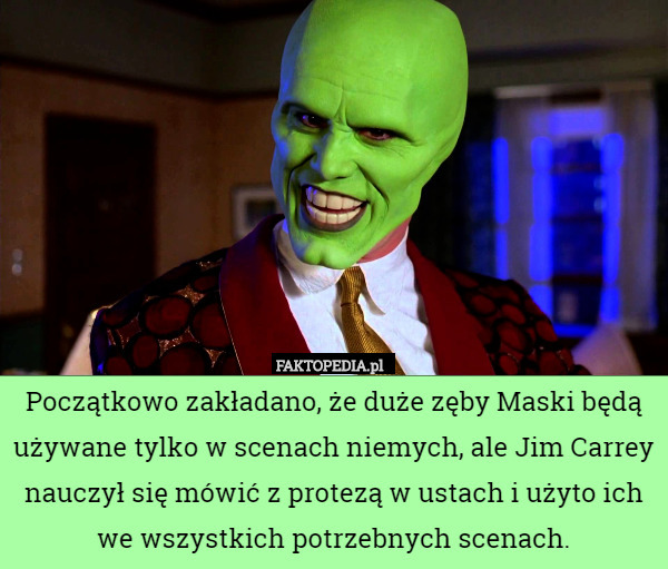 Początkowo zakładano, że duże zęby Maski będą używane tylko w scenach niemych, ale Jim Carrey nauczył się mówić z protezą w ustach i użyto ich we wszystkich potrzebnych scenach. 