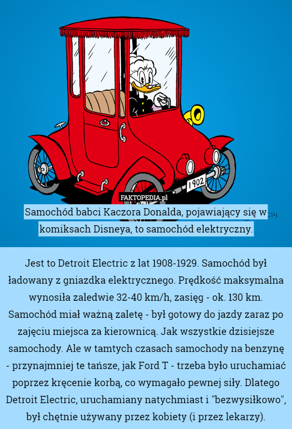 Samochód babci Kaczora Donalda, pojawiający się w komiksach Disneya, to samochód elektryczny.

Jest to Detroit Electric z lat 1908-1929. Samochód był ładowany z gniazdka elektrycznego. Prędkość maksymalna wynosiła zaledwie 32-40 km/h, zasięg - ok. 130 km.
Samochód miał ważną zaletę - był gotowy do jazdy zaraz po zajęciu miejsca za kierownicą. Jak wszystkie dzisiejsze samochody. Ale w tamtych czasach samochody na benzynę - przynajmniej te tańsze, jak Ford T - trzeba było uruchamiać poprzez kręcenie korbą, co wymagało pewnej siły. Dlatego Detroit Electric, uruchamiany natychmiast i "bezwysiłkowo", był chętnie używany przez kobiety (i przez lekarzy). 