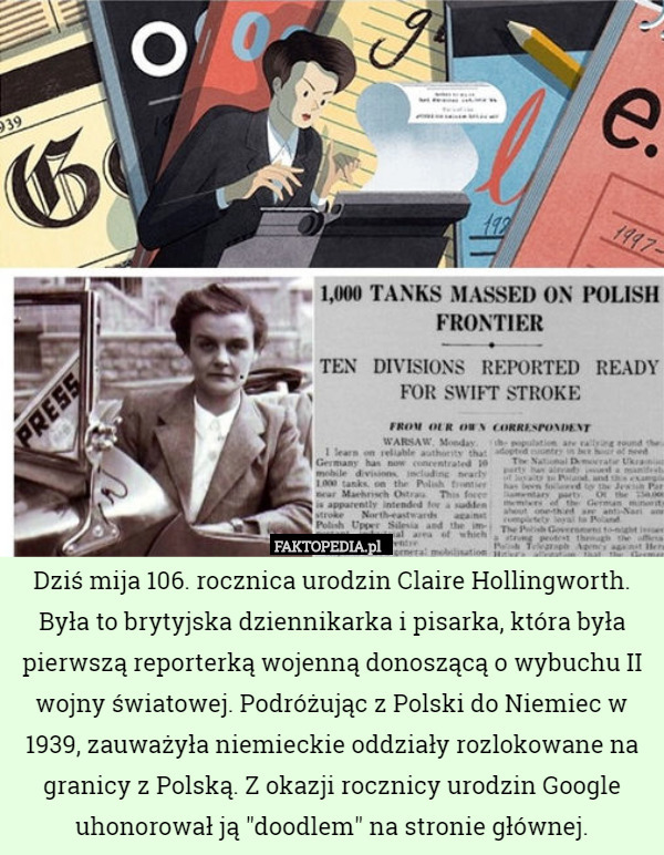 Dziś mija 106. rocznica urodzin Claire Hollingworth. Była to brytyjska dziennikarka i pisarka, która była pierwszą reporterką wojenną donoszącą o wybuchu II wojny światowej. Podróżując z Polski do Niemiec w 1939, zauważyła niemieckie oddziały rozlokowane na granicy z Polską. Z okazji rocznicy urodzin Google uhonorował ją "doodlem" na stronie głównej. 