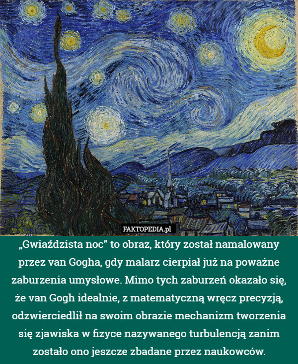 „Gwiaździsta noc” to obraz, który został namalowany przez van Gogha, gdy malarz cierpiał już na poważne zaburzenia umysłowe. Mimo tych zaburzeń okazało się, że van Gogh idealnie, z matematyczną wręcz precyzją, odzwierciedlił na swoim obrazie mechanizm tworzenia się zjawiska w fizyce nazywanego turbulencją zanim zostało ono jeszcze zbadane przez naukowców. 