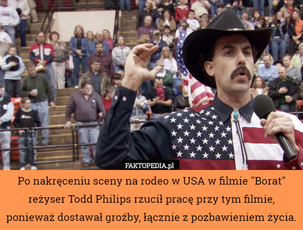Po nakręceniu sceny na rodeo w USA w filmie "Borat" reżyser Todd Philips rzucił pracę przy tym filmie, ponieważ dostawał groźby, łącznie z pozbawieniem życia. 