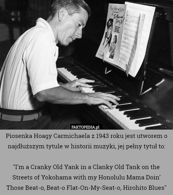 Piosenka Hoagy Carmichaela z 1943 roku jest utworem o najdłuższym tytule w historii muzyki, jej pełny tytuł to:

"I'm a Cranky Old Yank in a Clanky Old Tank on the Streets of Yokohama with my Honolulu Mama Doin’ Those Beat-o, Beat-o Flat-On-My-Seat-o, Hirohito Blues" 