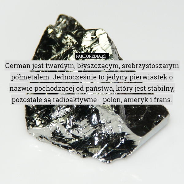 German jest twardym, błyszczącym, srebrzystoszarym półmetalem. Jednocześnie to jedyny pierwiastek o nazwie pochodzącej od państwa, który jest stabilny, pozostałe są radioaktywne - polon, ameryk i frans. 