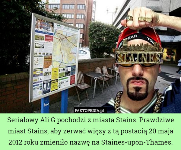Serialowy Ali G pochodzi z miasta Stains. Prawdziwe miast Stains, aby zerwać więzy z tą postacią 20 maja 2012 roku zmieniło nazwę na Staines-upon-Thames. 