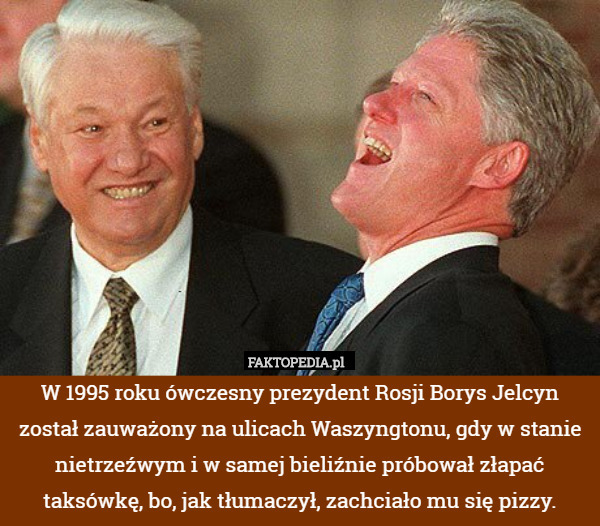 W 1995 roku ówczesny prezydent Rosji Borys Jelcyn został zauważony na ulicach Waszyngtonu, gdy w stanie nietrzeźwym i w samej bieliźnie próbował złapać taksówkę, bo, jak tłumaczył, zachciało mu się pizzy. 