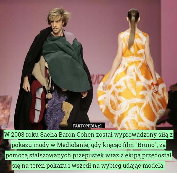 W 2008 roku Sacha Baron Cohen został wyprowadzony siłą z pokazu mody w Mediolanie, gdy kręcąc film "Bruno", za pomocą sfałszowanych przepustek wraz z ekipą przedostał się na teren pokazu i wszedł na wybieg udając modela. 