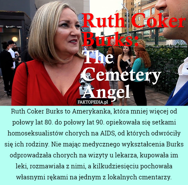 Ruth Coker Burks to Amerykanka, która mniej więcej od połowy lat 80. do połowy lat 90. opiekowała się setkami homoseksualistów chorych na AIDS, od których odwróciły się ich rodziny. Nie mając medycznego wykształcenia Burks odprowadzała chorych na wizyty u lekarza, kupowała im leki, rozmawiała z nimi, a kilkudziesięciu pochowała własnymi rękami na jednym z lokalnych cmentarzy. 