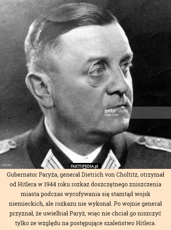 Gubernator Paryża, generał Dietrich von Choltitz, otrzymał od Hitlera w 1944 roku rozkaz doszczętnego zniszczenia miasta podczas wycofywania się stamtąd wojsk niemieckich, ale rozkazu nie wykonał. Po wojnie generał przyznał, że uwielbiał Paryż, więc nie chciał go niszczyć tylko ze względu na postępujące szaleństwo Hitlera. 
