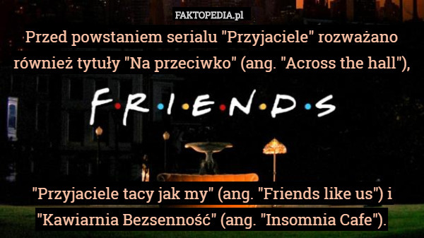 Przed powstaniem serialu "Przyjaciele" rozważano również tytuły "Na przeciwko" (ang. "Across the hall"),




"Przyjaciele tacy jak my" (ang. "Friends like us") i "Kawiarnia Bezsenność" (ang. "Insomnia Cafe"). 