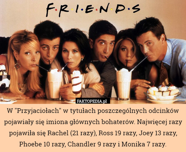 W "Przyjaciołach" w tytułach poszczególnych odcinków pojawiały się imiona głównych bohaterów. Najwięcej razy pojawiła się Rachel (21 razy), Ross 19 razy, Joey 13 razy, Phoebe 10 razy, Chandler 9 razy i Monika 7 razy. 