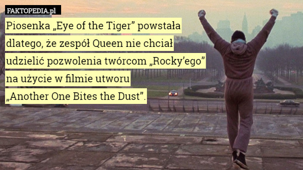 Piosenka „Eye of the Tiger” powstała
 dlatego, że zespół Queen nie chciał
udzielić pozwolenia twórcom „Rocky’ego”
na użycie w filmie utworu
„Another One Bites the Dust”. 