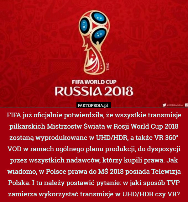 FIFA już oficjalnie potwierdziła, że wszystkie transmisje piłkarskich Mistrzostw Świata w Rosji World Cup 2018 zostaną wyprodukowane w UHD/HDR, a także VR 360° VOD w ramach ogólnego planu produkcji, do dyspozycji przez wszystkich nadawców, którzy kupili prawa. Jak wiadomo, w Polsce prawa do MŚ 2018 posiada Telewizja Polska. I tu należy postawić pytanie: w jaki sposób TVP zamierza wykorzystać transmisje w UHD/HDR czy VR? 