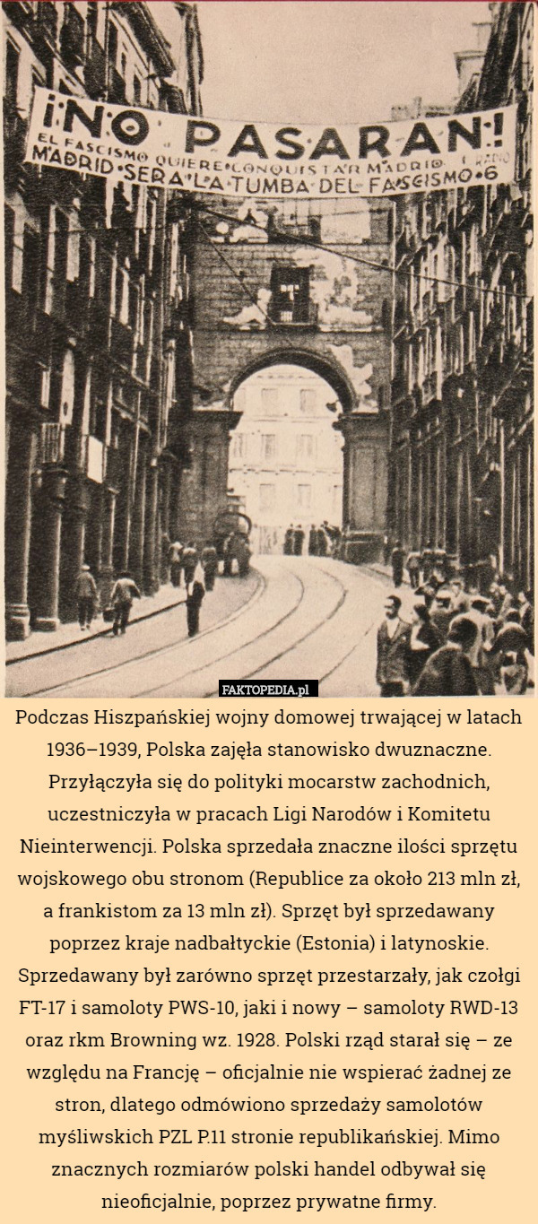 Podczas Hiszpańskiej wojny domowej trwającej w latach 1936–1939, Polska zajęła stanowisko dwuznaczne. Przyłączyła się do polityki mocarstw zachodnich, uczestniczyła w pracach Ligi Narodów i Komitetu Nieinterwencji. Polska sprzedała znaczne ilości sprzętu wojskowego obu stronom (Republice za około 213 mln zł, a frankistom za 13 mln zł). Sprzęt był sprzedawany poprzez kraje nadbałtyckie (Estonia) i latynoskie. Sprzedawany był zarówno sprzęt przestarzały, jak czołgi FT-17 i samoloty PWS-10, jaki i nowy – samoloty RWD-13 oraz rkm Browning wz. 1928. Polski rząd starał się – ze względu na Francję – oficjalnie nie wspierać żadnej ze stron, dlatego odmówiono sprzedaży samolotów myśliwskich PZL P.11 stronie republikańskiej. Mimo znacznych rozmiarów polski handel odbywał się nieoficjalnie, poprzez prywatne firmy. 