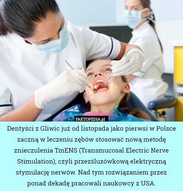 Dentyści z Gliwic już od listopada jako pierwsi w Polsce zaczną w leczeniu zębów stosować nową metodę znieczulenia TmENS (Transmucosal Electric Nerve Stimulation), czyli przezśluzówkową elektryczną stymulację nerwów. Nad tym rozwiązaniem przez
 ponad dekadę pracowali naukowcy z USA. 