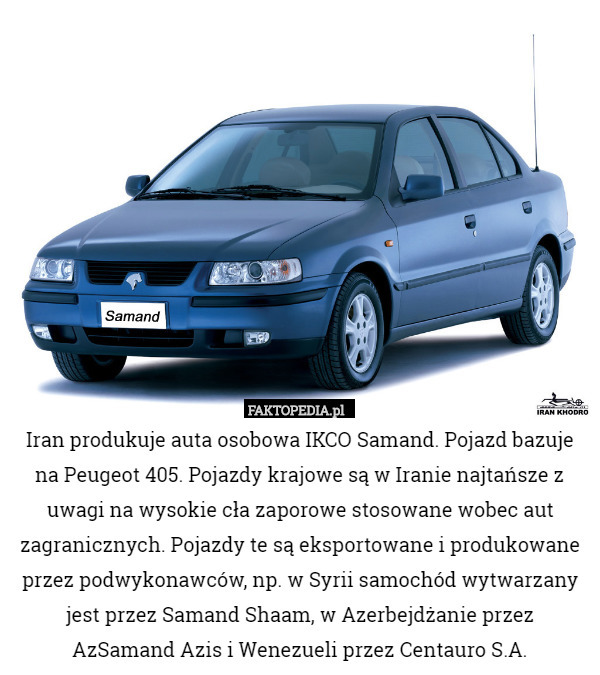 Iran produkuje auta osobowa IKCO Samand. Pojazd bazuje na Peugeot 405. Pojazdy krajowe są w Iranie najtańsze z uwagi na wysokie cła zaporowe stosowane wobec aut zagranicznych. Pojazdy te są eksportowane i produkowane przez podwykonawców, np. w Syrii samochód wytwarzany jest przez Samand Shaam, w Azerbejdżanie przez AzSamand Azis i Wenezueli przez Centauro S.A. 