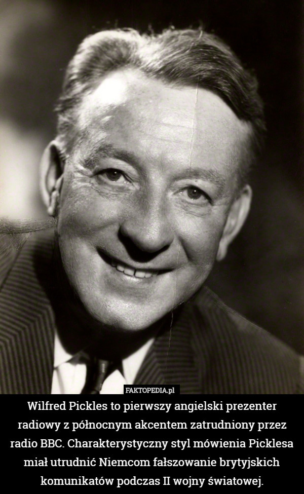 Wilfred Pickles to pierwszy angielski prezenter radiowy z północnym akcentem zatrudniony przez radio BBC. Charakterystyczny styl mówienia Picklesa miał utrudnić Niemcom fałszowanie brytyjskich komunikatów podczas II wojny światowej. 