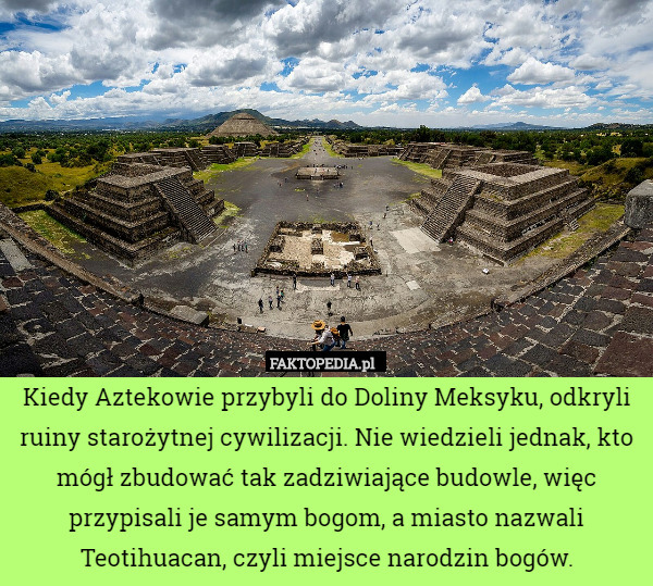 Kiedy Aztekowie przybyli do Doliny Meksyku, odkryli ruiny starożytnej cywilizacji. Nie wiedzieli jednak, kto mógł zbudować tak zadziwiające budowle, więc przypisali je samym bogom, a miasto nazwali Teotihuacan, czyli miejsce narodzin bogów. 