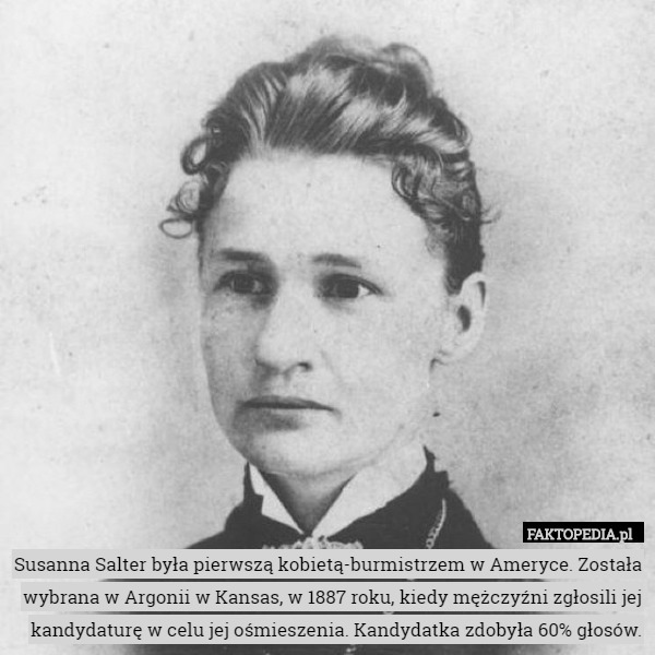 Susanna Salter była pierwszą kobietą-burmistrzem w Ameryce. Została wybrana w Argonii w Kansas, w 1887 roku, kiedy mężczyźni zgłosili jej kandydaturę w celu jej ośmieszenia. Kandydatka zdobyła 60% głosów. 