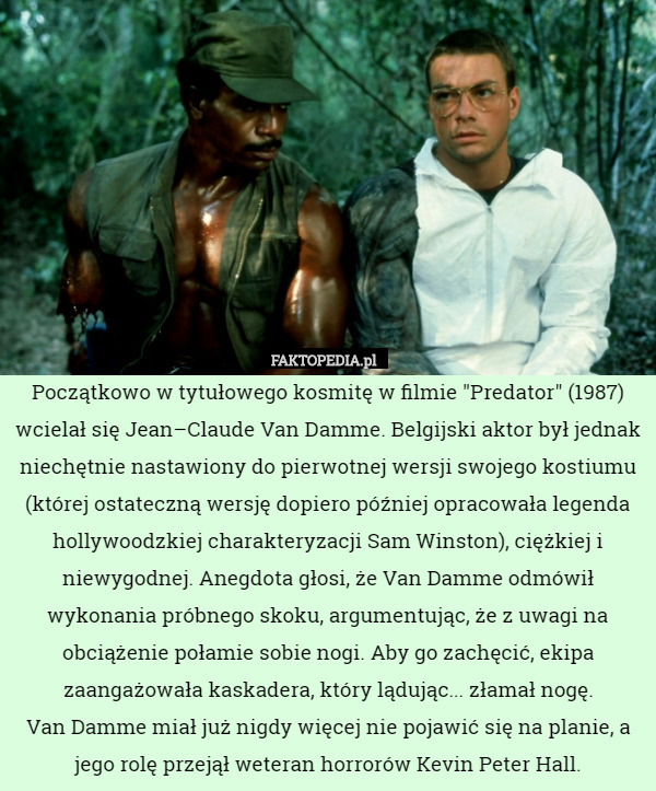 Początkowo w tytułowego kosmitę w filmie "Predator" (1987) wcielał się Jean–Claude Van Damme. Belgijski aktor był jednak niechętnie nastawiony do pierwotnej wersji swojego kostiumu (której ostateczną wersję dopiero później opracowała legenda hollywoodzkiej charakteryzacji Sam Winston), ciężkiej i niewygodnej. Anegdota głosi, że Van Damme odmówił wykonania próbnego skoku, argumentując, że z uwagi na obciążenie połamie sobie nogi. Aby go zachęcić, ekipa zaangażowała kaskadera, który lądując... złamał nogę.
 Van Damme miał już nigdy więcej nie pojawić się na planie, a jego rolę przejął weteran horrorów Kevin Peter Hall. 