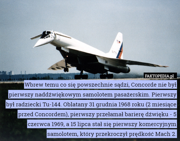 Wbrew temu co się powszechnie sądzi, Concorde nie był pierwszy naddźwiękowym samolotem pasażerskim. Pierwszy był radziecki Tu-144. Oblatany 31 grudnia 1968 roku (2 miesiące przed Concordem), pierwszy przełamał barierę dźwięku - 5 czerwca 1969, a 15 lipca stał się pierwszy komercyjnym samolotem, który przekroczył prędkość Mach 2. 