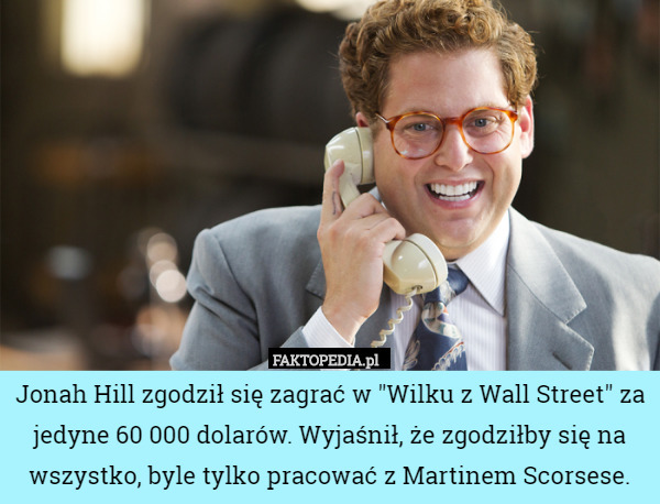 Jonah Hill zgodził się zagrać w "Wilku z Wall Street" za jedyne 60 000 dolarów. Wyjaśnił, że zgodziłby się na wszystko, byle tylko pracować z Martinem Scorsese. 