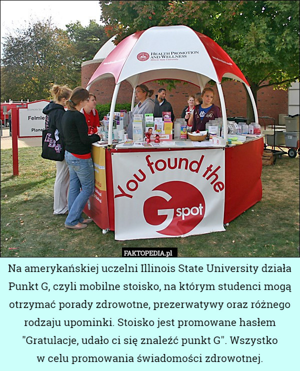 Na amerykańskiej uczelni Illinois State University działa Punkt G, czyli mobilne stoisko, na którym studenci mogą otrzymać porady zdrowotne, prezerwatywy oraz różnego rodzaju upominki. Stoisko jest promowane hasłem "Gratulacje, udało ci się znaleźć punkt G". Wszystko
w celu promowania świadomości zdrowotnej. 