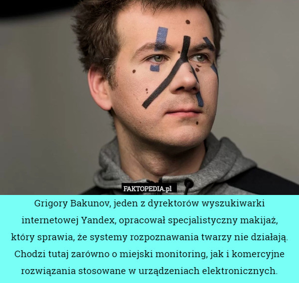 Grigory Bakunov, jeden z dyrektorów wyszukiwarki internetowej Yandex, opracował specjalistyczny makijaż,
 który sprawia, że systemy rozpoznawania twarzy nie działają.
 Chodzi tutaj zarówno o miejski monitoring, jak i komercyjne rozwiązania stosowane w urządzeniach elektronicznych. 
