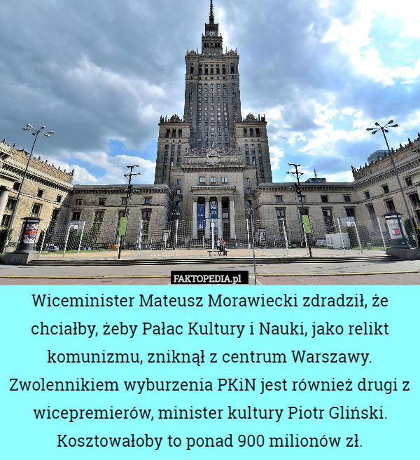 Wiceminister Mateusz Morawiecki zdradził, że chciałby, żeby Pałac Kultury i Nauki, jako relikt komunizmu, zniknął z centrum Warszawy. Zwolennikiem wyburzenia PKiN jest również drugi z wicepremierów, minister kultury Piotr Gliński. Kosztowałoby to ponad 900 milionów zł. 