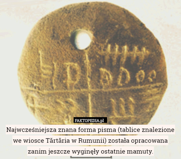 Najwcześniejsza znana forma pisma (tablice znalezione we wiosce Tărtăria w Rumunii) została opracowana zanim jeszcze wyginęły ostatnie mamuty. 