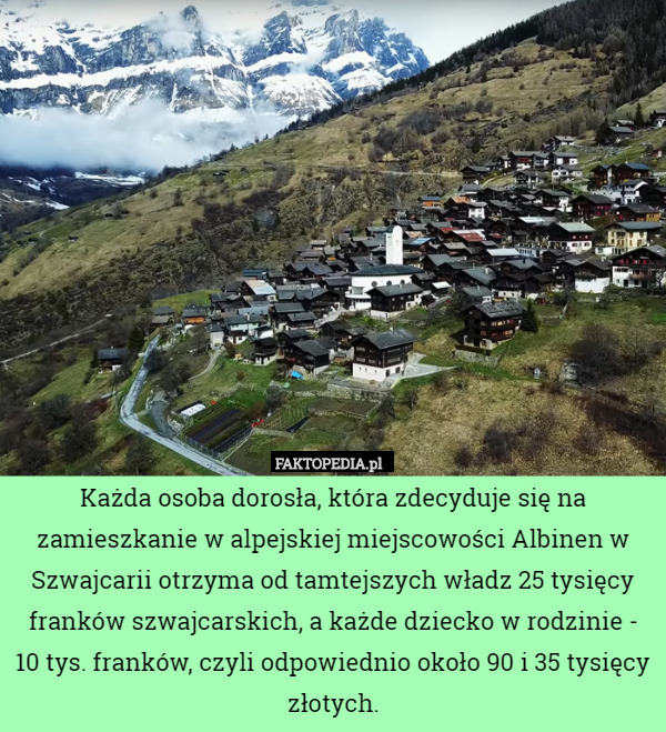 Każda osoba dorosła, która zdecyduje się na zamieszkanie w alpejskiej miejscowości Albinen w Szwajcarii otrzyma od tamtejszych władz 25 tysięcy franków szwajcarskich, a każde dziecko w rodzinie - 10 tys. franków, czyli odpowiednio około 90 i 35 tysięcy złotych. 
