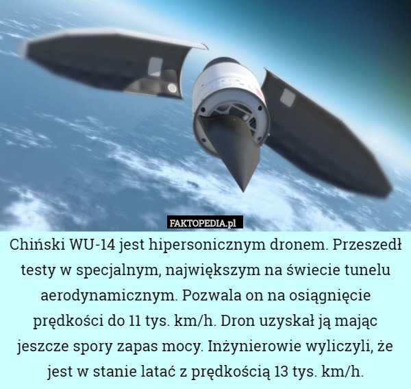 Chiński WU-14 jest hipersonicznym dronem. Przeszedł testy w specjalnym, największym na świecie tunelu aerodynamicznym. Pozwala on na osiągnięcie prędkości do 11 tys. km/h. Dron uzyskał ją mając jeszcze spory zapas mocy. Inżynierowie wyliczyli, że jest w stanie latać z prędkością 13 tys. km/h. 
