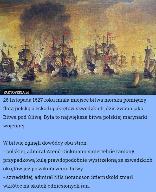 28 listopada 1627 roku miała miejsce bitwa morska pomiędzy flotą polską a eskadrą okrętów szwedzkich, dziś zwana jako Bitwa pod Oliwą. Była to największa bitwa polskiej marynarki wojennej.

W bitwie zginęli dowódcy obu stron:
- polskiej, admirał Arend Dickmann śmiertelnie raniony przypadkową kulą prawdopodobnie wystrzeloną ze szwedzkich okrętów już po zakończeniu bitwy
- szwedzkiej, admirał Nils Göransson Stiernsköld zmarł wkrótce na skutek odniesionych ran. 