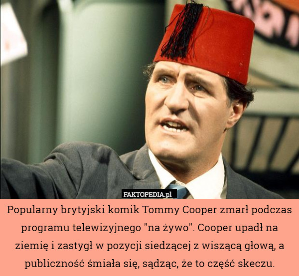 Popularny brytyjski komik Tommy Cooper zmarł podczas programu telewizyjnego "na żywo". Cooper upadł na ziemię i zastygł w pozycji siedzącej z wiszącą głową, a publiczność śmiała się, sądząc, że to część skeczu. 