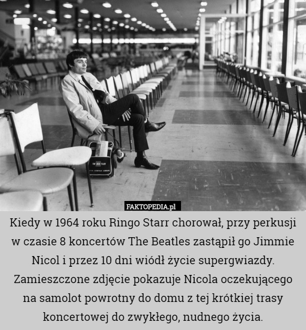 Kiedy w 1964 roku Ringo Starr chorował, przy perkusji w czasie 8 koncertów The Beatles zastąpił go Jimmie Nicol i przez 10 dni wiódł życie supergwiazdy. Zamieszczone zdjęcie pokazuje Nicola oczekującego na samolot powrotny do domu z tej krótkiej trasy koncertowej do zwykłego, nudnego życia. 