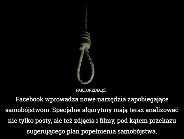 Facebook wprowadza nowe narzędzia zapobiegające samobójstwom. Specjalne algorytmy mają teraz analizować nie tylko posty, ale też zdjęcia i filmy, pod kątem przekazu sugerującego plan popełnienia samobójstwa. 
