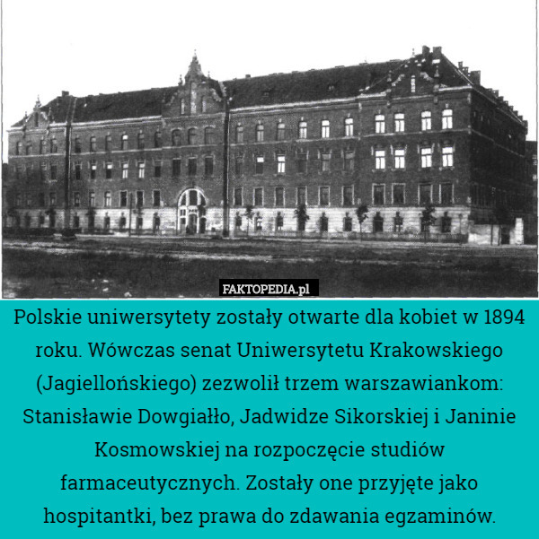 Polskie uniwersytety zostały otwarte dla kobiet w 1894 roku. Wówczas senat Uniwersytetu Krakowskiego (Jagiellońskiego) zezwolił trzem warszawiankom: Stanisławie Dowgiałło, Jadwidze Sikorskiej i Janinie Kosmowskiej na rozpoczęcie studiów farmaceutycznych. Zostały one przyjęte jako hospitantki, bez prawa do zdawania egzaminów. 