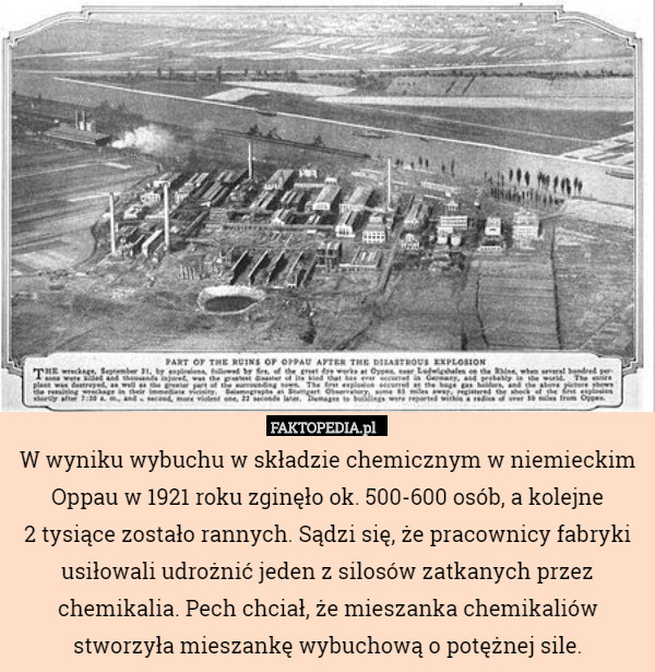 W wyniku wybuchu w składzie chemicznym w niemieckim Oppau w 1921 roku zginęło ok. 500-600 osób, a kolejne
2 tysiące zostało rannych. Sądzi się, że pracownicy fabryki usiłowali udrożnić jeden z silosów zatkanych przez chemikalia. Pech chciał, że mieszanka chemikaliów stworzyła mieszankę wybuchową o potężnej sile. 
