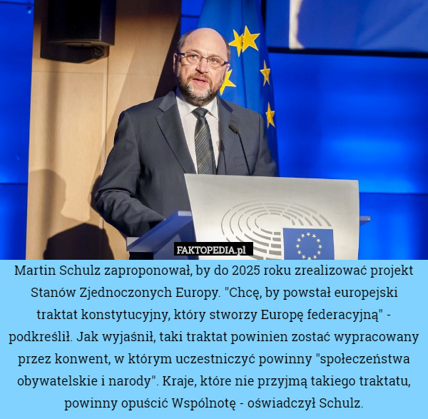 Martin Schulz zaproponował, by do 2025 roku zrealizować projekt Stanów Zjednoczonych Europy. "Chcę, by powstał europejski traktat konstytucyjny, który stworzy Europę federacyjną" - podkreślił. Jak wyjaśnił, taki traktat powinien zostać wypracowany przez konwent, w którym uczestniczyć powinny "społeczeństwa obywatelskie i narody". Kraje, które nie przyjmą takiego traktatu, powinny opuścić Wspólnotę - oświadczył Schulz. 