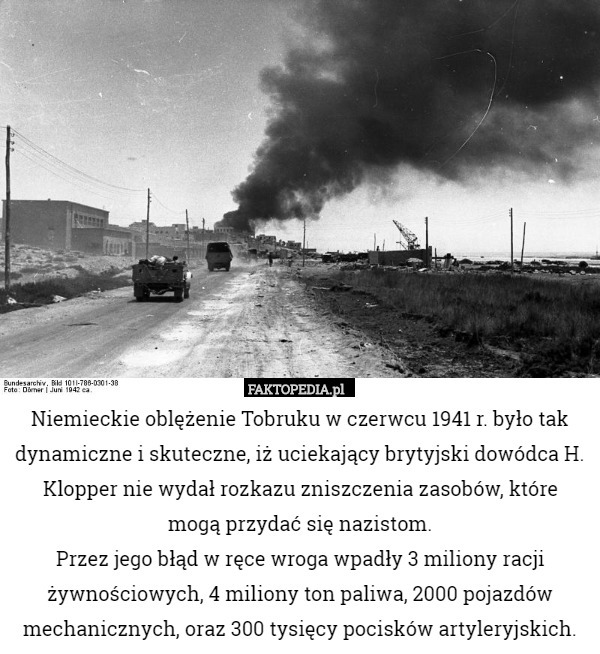 Niemieckie oblężenie Tobruku w czerwcu 1941 r. było tak dynamiczne i skuteczne, iż uciekający brytyjski dowódca H. Klopper nie wydał rozkazu zniszczenia zasobów, które
 mogą przydać się nazistom.
 Przez jego błąd w ręce wroga wpadły 3 miliony racji żywnościowych, 4 miliony ton paliwa, 2000 pojazdów mechanicznych, oraz 300 tysięcy pocisków artyleryjskich. 