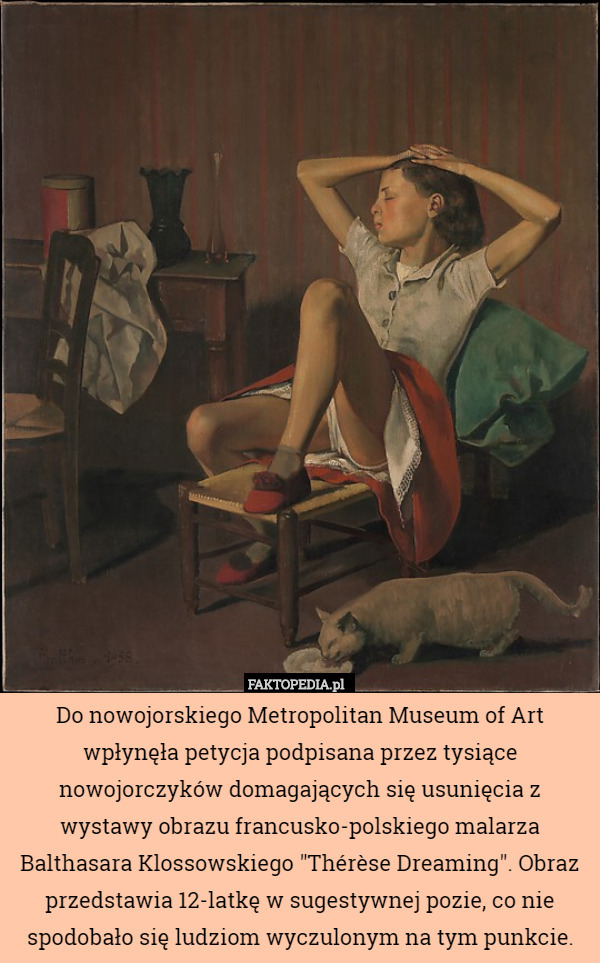 Do nowojorskiego Metropolitan Museum of Art wpłynęła petycja podpisana przez tysiące nowojorczyków domagających się usunięcia z wystawy obrazu francusko-polskiego malarza Balthasara Klossowskiego "Thérèse Dreaming". Obraz przedstawia 12-latkę w sugestywnej pozie, co nie spodobało się ludziom wyczulonym na tym punkcie. 