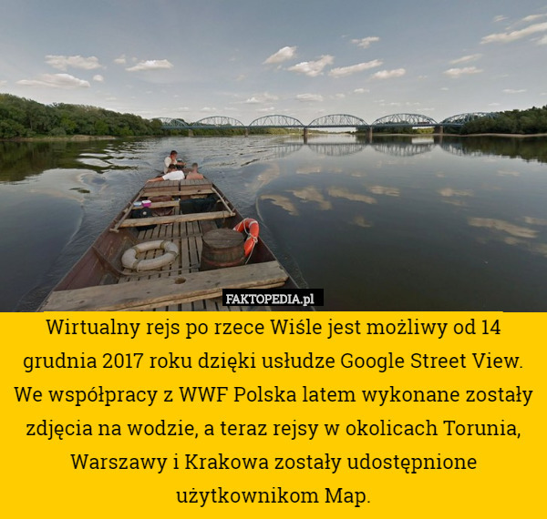 Wirtualny rejs po rzece Wiśle jest możliwy od 14 grudnia 2017 roku dzięki usłudze Google Street View. We współpracy z WWF Polska latem wykonane zostały zdjęcia na wodzie, a teraz rejsy w okolicach Torunia, Warszawy i Krakowa zostały udostępnione użytkownikom Map. 