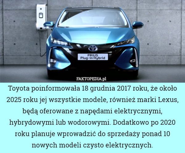 Toyota poinformowała 18 grudnia 2017 roku, że około 2025 roku jej wszystkie modele, również marki Lexus, będą oferowane z napędami elektrycznymi, hybrydowymi lub wodorowymi. Dodatkowo po 2020 roku planuje wprowadzić do sprzedaży ponad 10 nowych modeli czysto elektrycznych. 