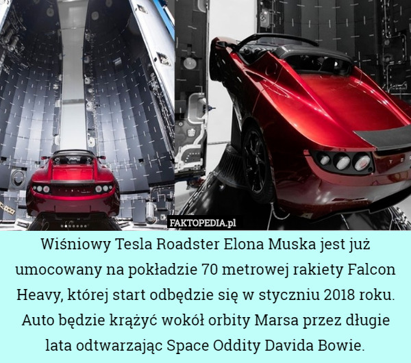 Wiśniowy Tesla Roadster Elona Muska jest już umocowany na pokładzie 70 metrowej rakiety Falcon Heavy, której start odbędzie się w styczniu 2018 roku. Auto będzie krążyć wokół orbity Marsa przez długie lata odtwarzając Space Oddity Davida Bowie. 