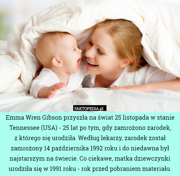 Emma Wren Gibson przyszła na świat 25 listopada w stanie Tennessee (USA) - 25 lat po tym, gdy zamrożono zarodek,
 z którego się urodziła. Według lekarzy, zarodek został zamrożony 14 października 1992 roku i do niedawna był najstarszym na świecie. Co ciekawe, matka dziewczynki urodziła się w 1991 roku - rok przed pobraniem materiału. 