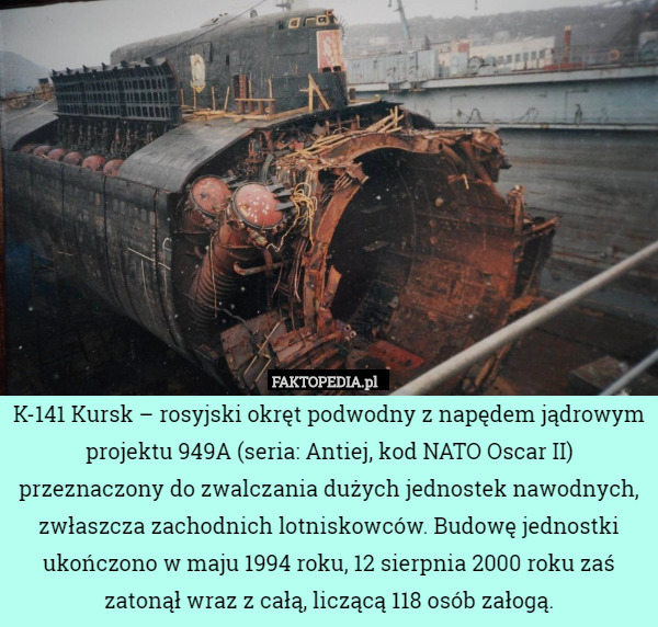 K-141 Kursk – rosyjski okręt podwodny z napędem jądrowym projektu 949A (seria: Antiej, kod NATO Oscar II) przeznaczony do zwalczania dużych jednostek nawodnych, zwłaszcza zachodnich lotniskowców. Budowę jednostki ukończono w maju 1994 roku, 12 sierpnia 2000 roku zaś zatonął wraz z całą, liczącą 118 osób załogą. 