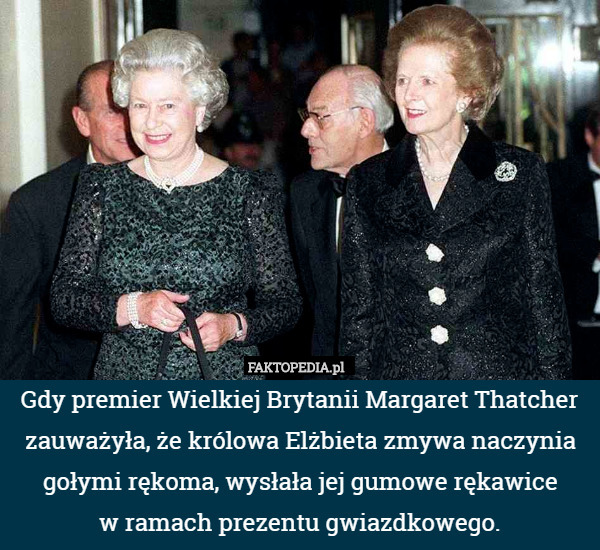 Gdy premier Wielkiej Brytanii Margaret Thatcher zauważyła, że królowa Elżbieta zmywa naczynia gołymi rękoma, wysłała jej gumowe rękawice
w ramach prezentu gwiazdkowego. 